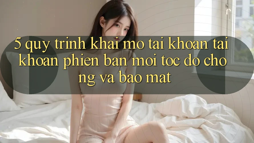 5. Quy Trình Khai mở tài khoản Tài Khoản Phiên bản mới Tốc độ Chóng và Bảo Mật 5. Quy Trình Khai mở tài khoản Tài Khoản Phiên bản mới Tốc độ Chóng và Bảo Mật
