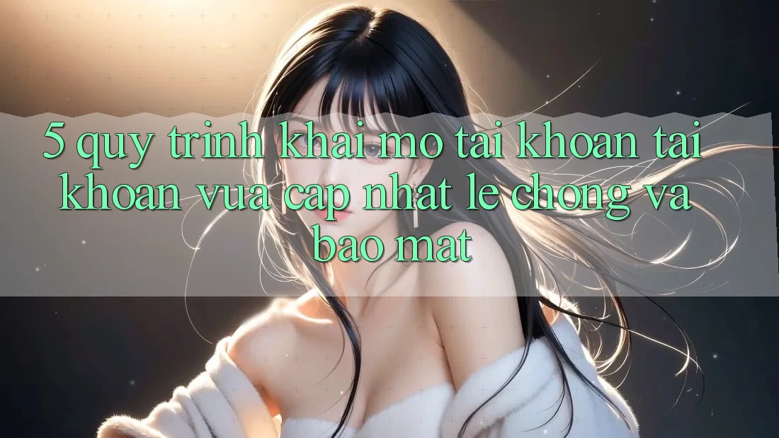5. Quy Trình Khai mở tài khoản Tài Khoản Vừa cập nhật Lẹ chóng và Bảo Mật