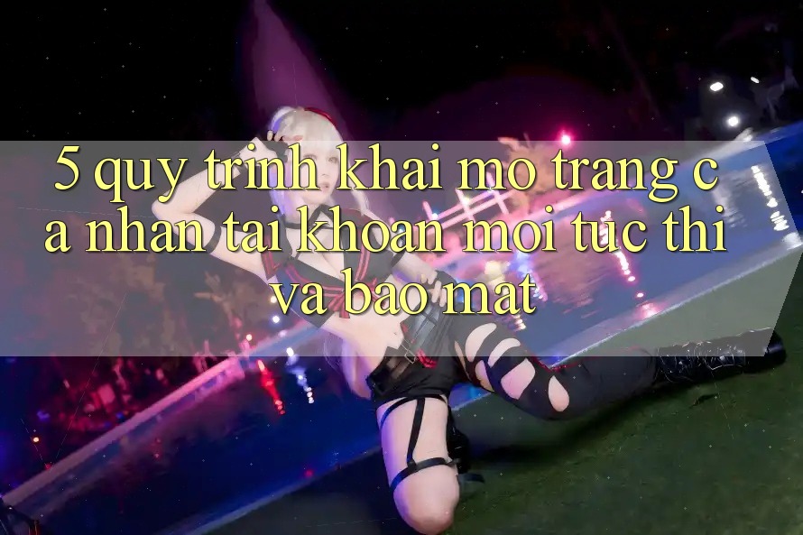 5. Quy Trình Khai mở trang cá nhân Tài Khoản Mới Tức thì và Bảo Mật