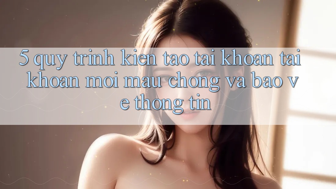 5. Quy Trình Kiến tạo tài khoản Tài Khoản Mới Mau Chóng và Bảo vệ thông tin