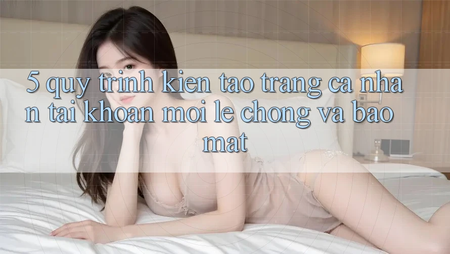 5. Quy Trình Kiến tạo trang cá nhân Tài Khoản Mới Lẹ Chóng và Bảo mật