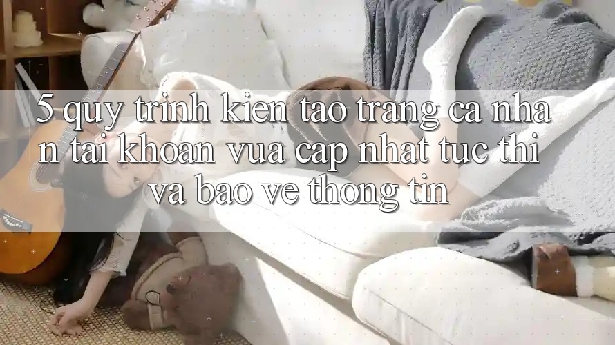 5. Quy Trình Kiến tạo trang cá nhân Tài Khoản Vừa cập nhật Tức thì và Bảo vệ thông tin 5. Quy Trình Kiến tạo trang cá nhân Tài Khoản Vừa cập nhật Tức thì và Bảo vệ thông tin