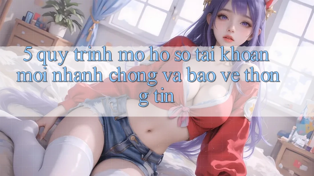5. Quy Trình Mở hồ sơ Tài Khoản Mới Nhanh chóng và Bảo vệ thông tin