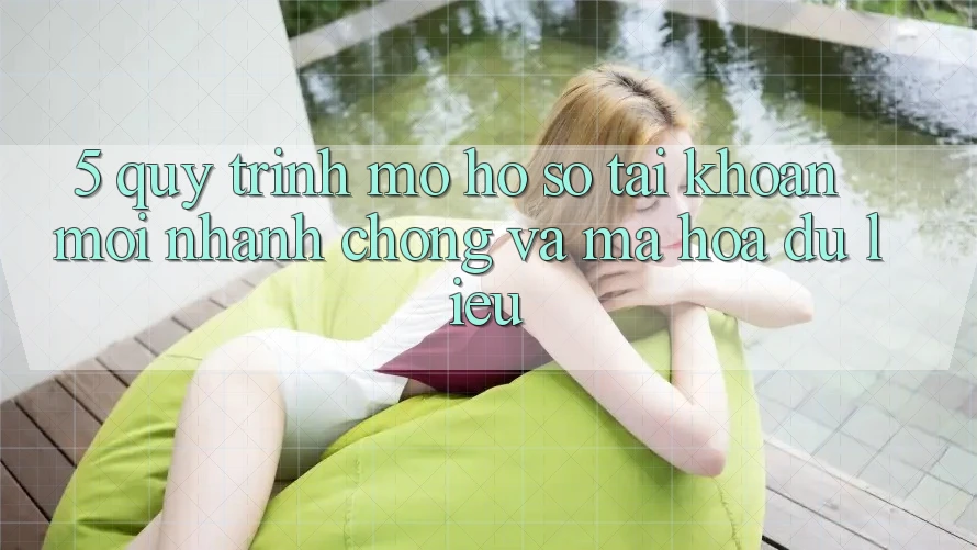 5. Quy Trình Mở hồ sơ Tài Khoản Mới Nhanh Chóng và Mã hóa dữ liệu