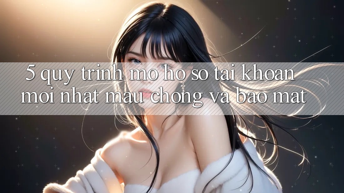 5. Quy Trình Mở hồ sơ Tài Khoản Mới nhất Mau Chóng và Bảo Mật
