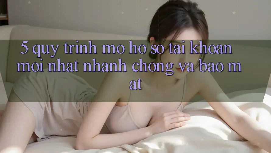 5. Quy Trình Mở hồ sơ Tài Khoản Mới nhất Nhanh Chóng và Bảo Mật 5. Quy Trình Mở hồ sơ Tài Khoản Mới nhất Nhanh Chóng và Bảo Mật
