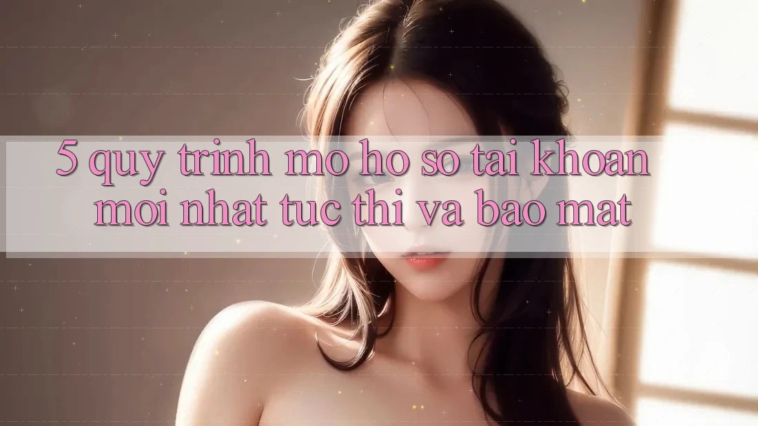 5. Quy Trình Mở hồ sơ Tài Khoản Mới nhất Tức thì và Bảo Mật