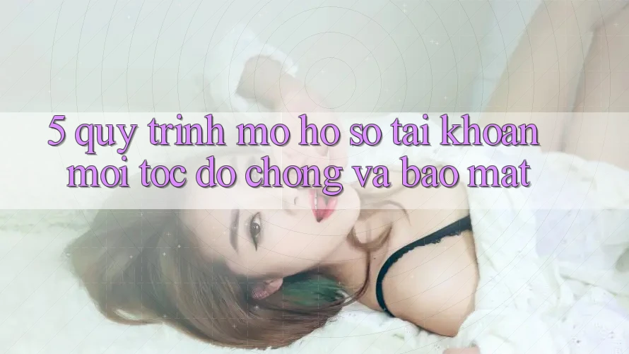 5. Quy Trình Mở hồ sơ Tài Khoản Mới Tốc độ chóng và Bảo Mật