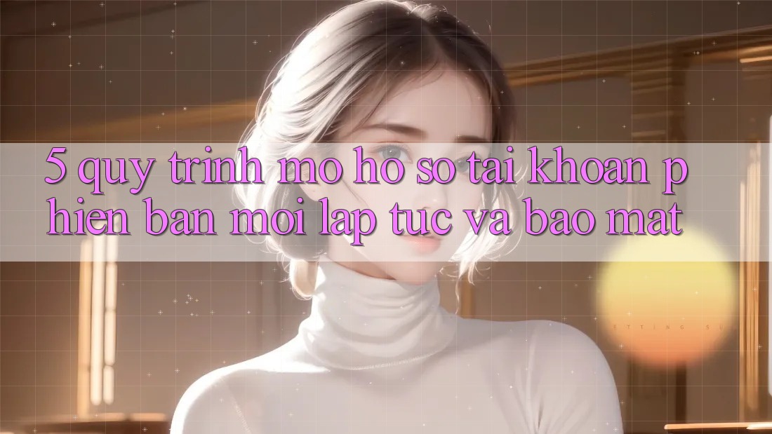5. Quy Trình Mở hồ sơ Tài Khoản Phiên bản mới Lập tức và Bảo Mật 5. Quy Trình Mở hồ sơ Tài Khoản Phiên bản mới Lập tức và Bảo Mật