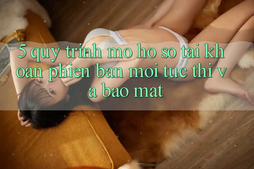 5. Quy Trình Mở hồ sơ Tài Khoản Phiên bản mới Tức thì và Bảo Mật 5. Quy Trình Mở hồ sơ Tài Khoản Phiên bản mới Tức thì và Bảo Mật