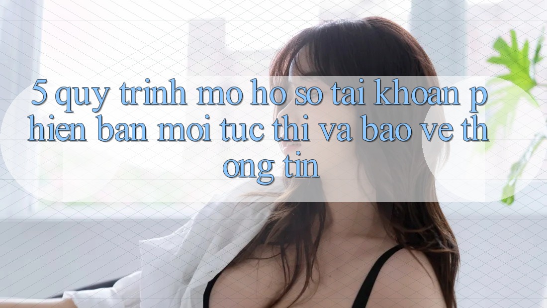 5. Quy Trình Mở hồ sơ Tài Khoản Phiên bản mới Tức thì và Bảo vệ thông tin 5. Quy Trình Mở hồ sơ Tài Khoản Phiên bản mới Tức thì và Bảo vệ thông tin