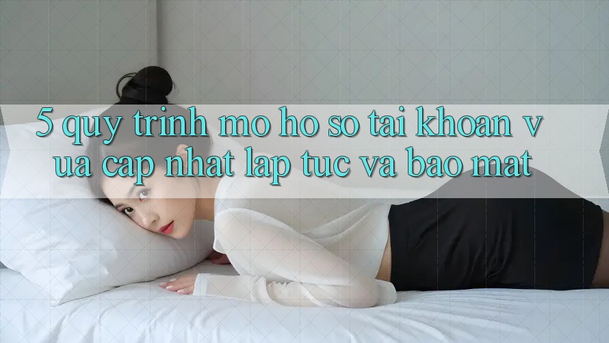 5. Quy Trình Mở hồ sơ Tài Khoản Vừa cập nhật Lập tức và Bảo Mật