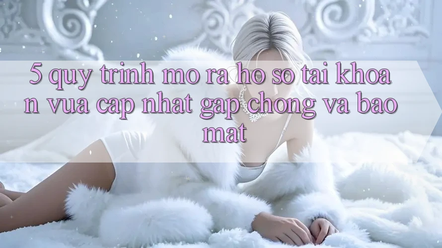 5. Quy Trình Mở ra hồ sơ Tài Khoản Vừa cập nhật Gấp Chóng và Bảo Mật