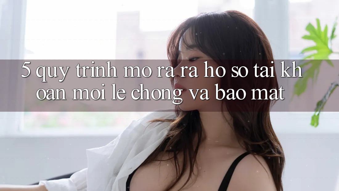 5. Quy Trình Mở ra ra hồ sơ Tài Khoản Mới Lẹ Chóng và Bảo Mật