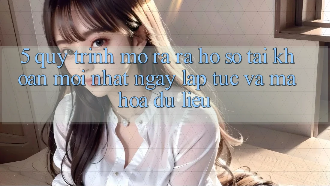 5. Quy Trình Mở ra ra hồ sơ Tài Khoản Mới nhất Ngay lập tức và Mã hóa dữ liệu
