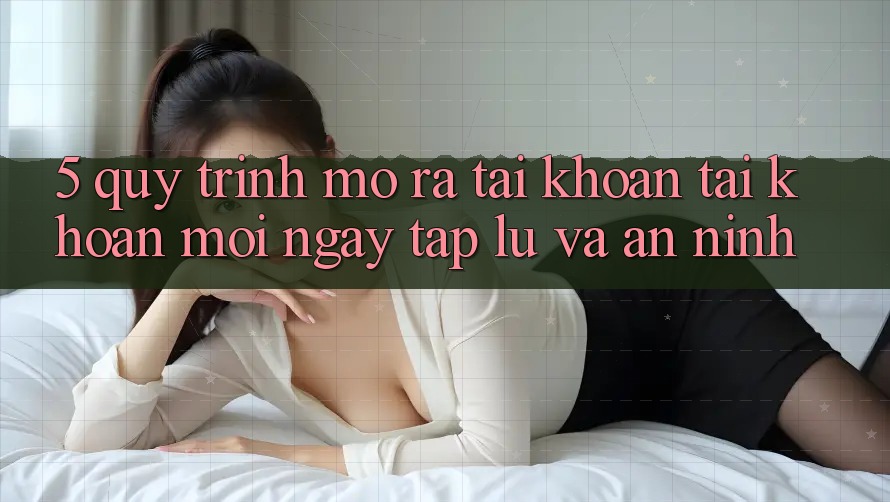 5. Quy Trình Mở ra tài khoản Tài Khoản Mới Ngay tắp lự và An ninh