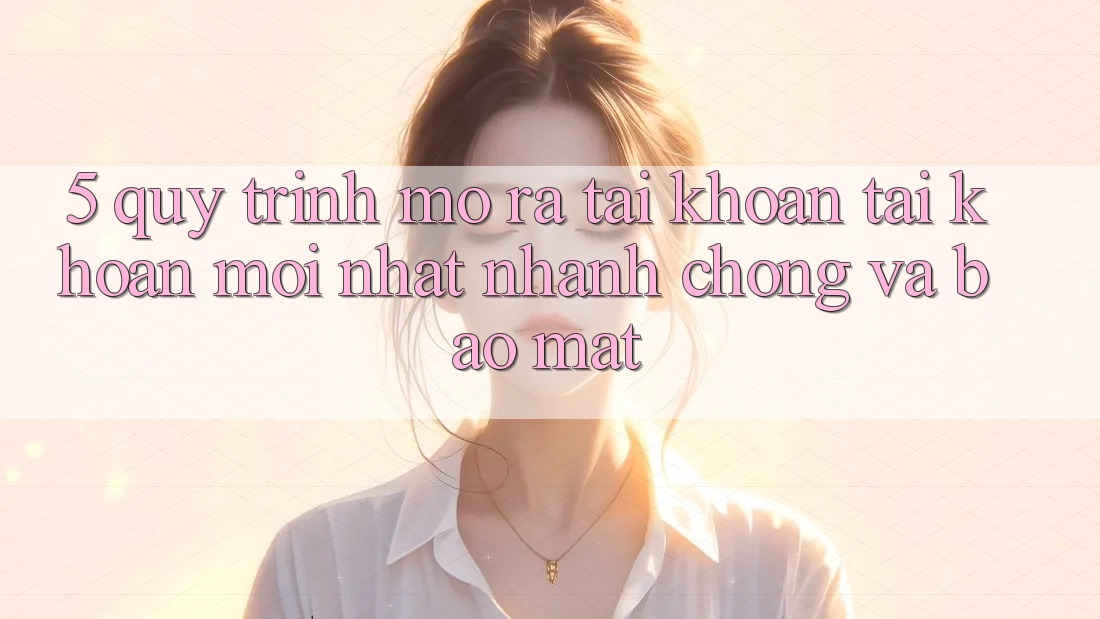 5. Quy Trình Mở ra tài khoản Tài Khoản Mới nhất Nhanh Chóng và Bảo Mật