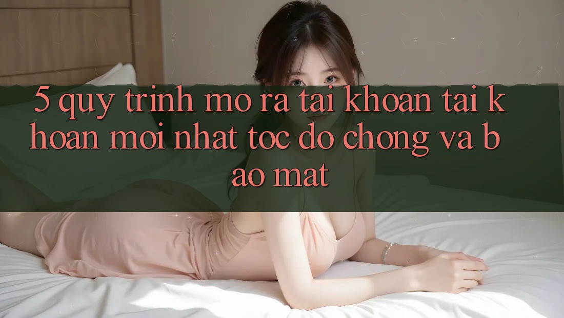 5. Quy Trình Mở ra tài khoản Tài Khoản Mới nhất Tốc độ Chóng và Bảo Mật