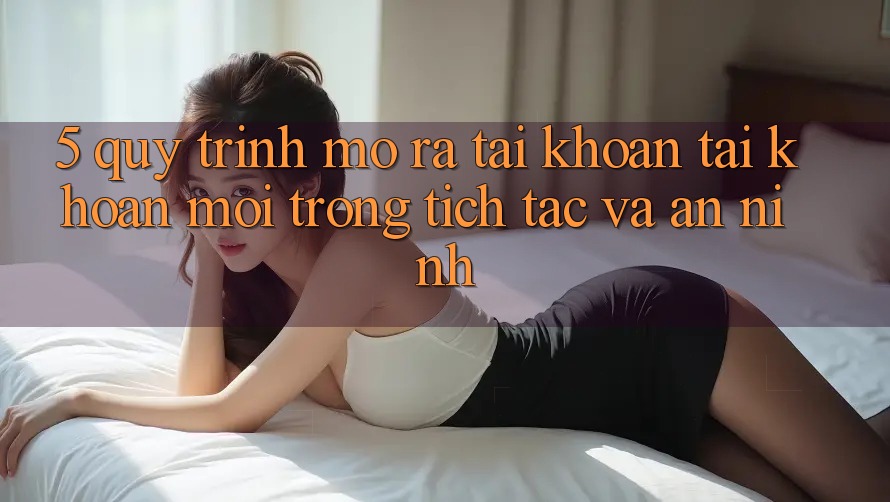 5. Quy Trình Mở ra tài khoản Tài Khoản Mới Trong tích tắc và An ninh 5. Quy Trình Mở ra tài khoản Tài Khoản Mới Trong tích tắc và An ninh