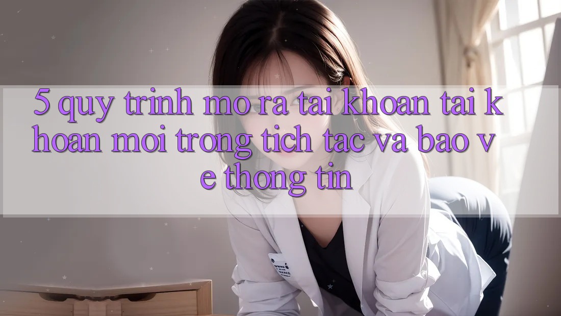 5. Quy Trình Mở ra tài khoản Tài Khoản Mới Trong tích tắc và Bảo vệ thông tin 5. Quy Trình Mở ra tài khoản Tài Khoản Mới Trong tích tắc và Bảo vệ thông tin