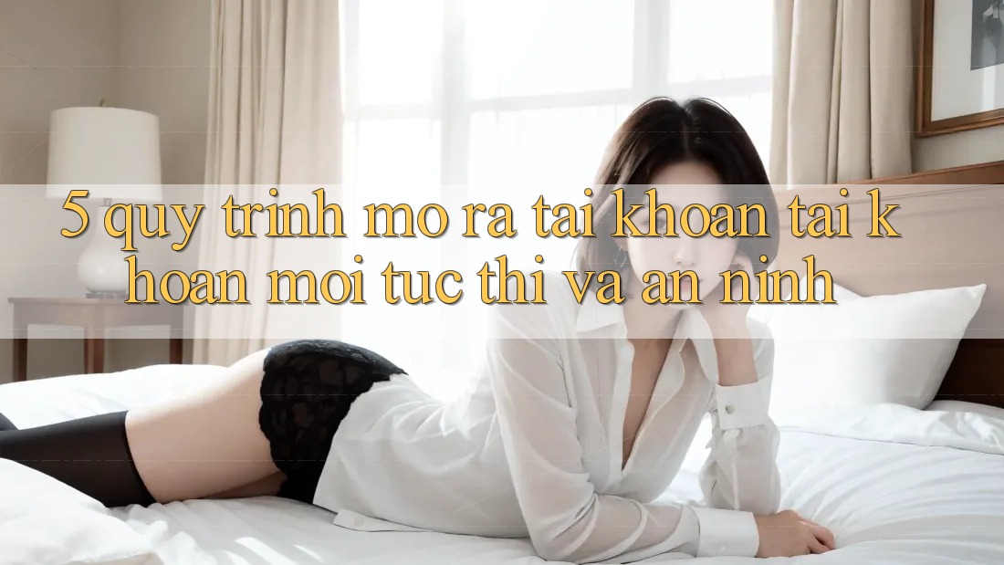 5. Quy Trình Mở ra tài khoản Tài Khoản Mới Tức thì và An ninh