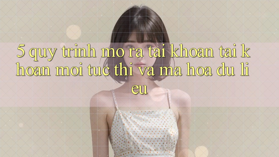 5. Quy Trình Mở ra tài khoản Tài Khoản Mới Tức thì và Mã hóa dữ liệu