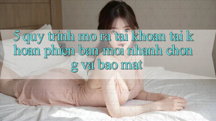 5. Quy Trình Mở ra tài khoản Tài Khoản Phiên bản mới Nhanh Chóng và Bảo Mật