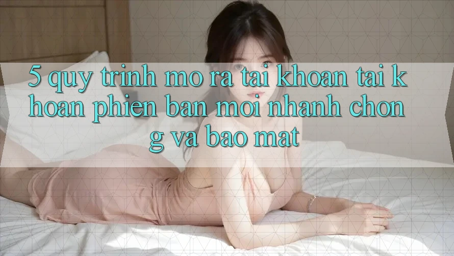 5. Quy Trình Mở ra tài khoản Tài Khoản Phiên bản mới Nhanh Chóng và Bảo Mật 5. Quy Trình Mở ra tài khoản Tài Khoản Phiên bản mới Nhanh Chóng và Bảo Mật