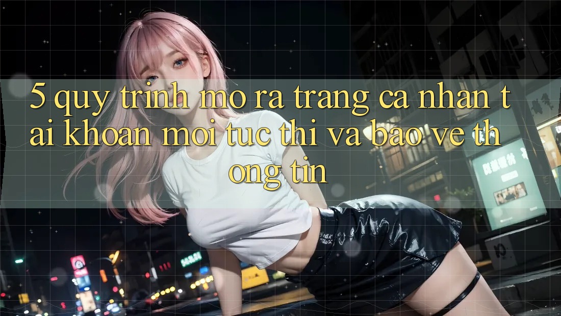 5. Quy Trình Mở ra trang cá nhân Tài Khoản Mới Tức thì và Bảo vệ thông tin 5. Quy Trình Mở ra trang cá nhân Tài Khoản Mới Tức thì và Bảo vệ thông tin
