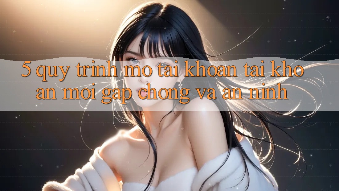 5. Quy Trình Mở tài khoản Tài Khoản Mới Gấp Chóng và An ninh