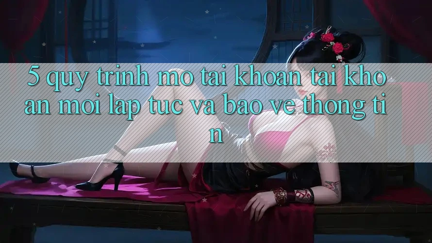 5. Quy Trình Mở tài khoản Tài Khoản Mới Lập tức và Bảo vệ thông tin