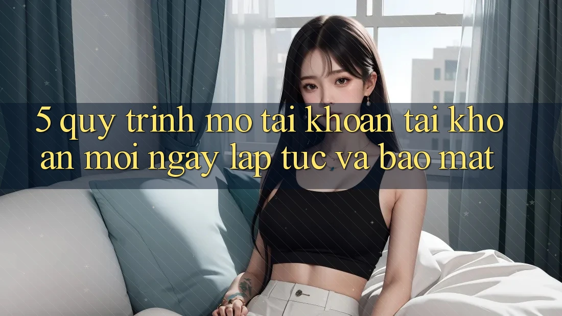 5. Quy Trình Mở tài khoản Tài Khoản Mới Ngay lập tức và Bảo Mật 5. Quy Trình Mở tài khoản Tài Khoản Mới Ngay lập tức và Bảo Mật
