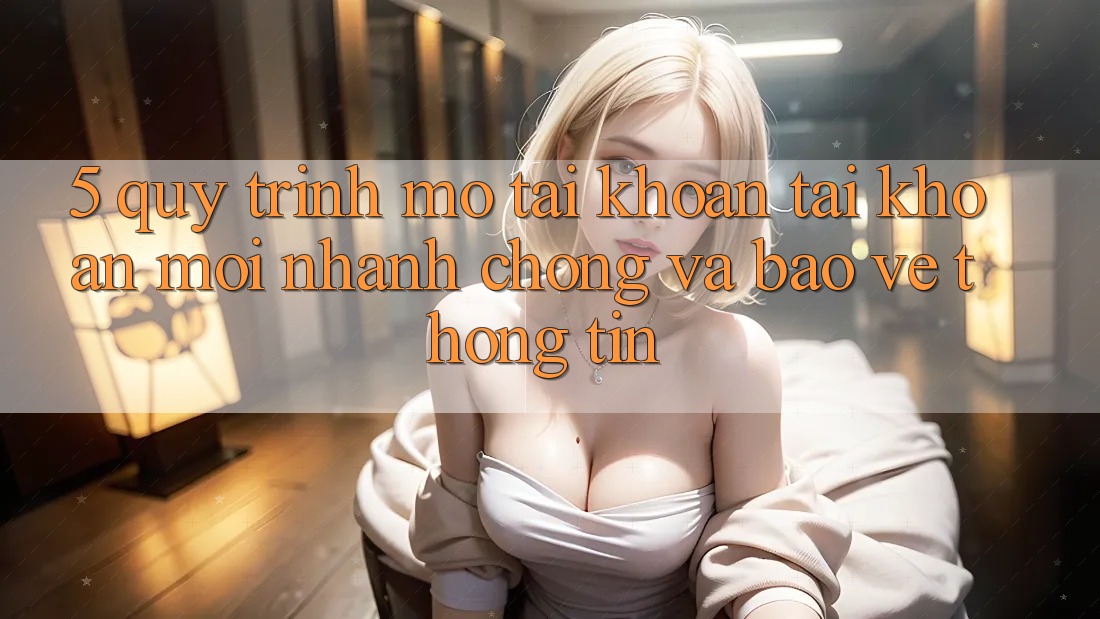 5. Quy Trình Mở tài khoản Tài Khoản Mới Nhanh chóng và Bảo vệ thông tin