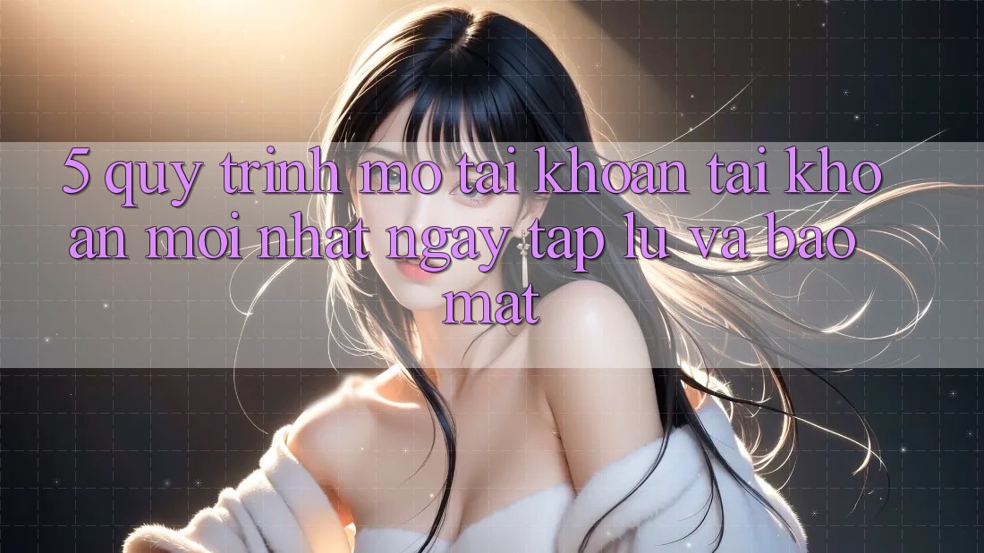 5. Quy Trình Mở tài khoản Tài Khoản Mới nhất Ngay tắp lự và Bảo Mật