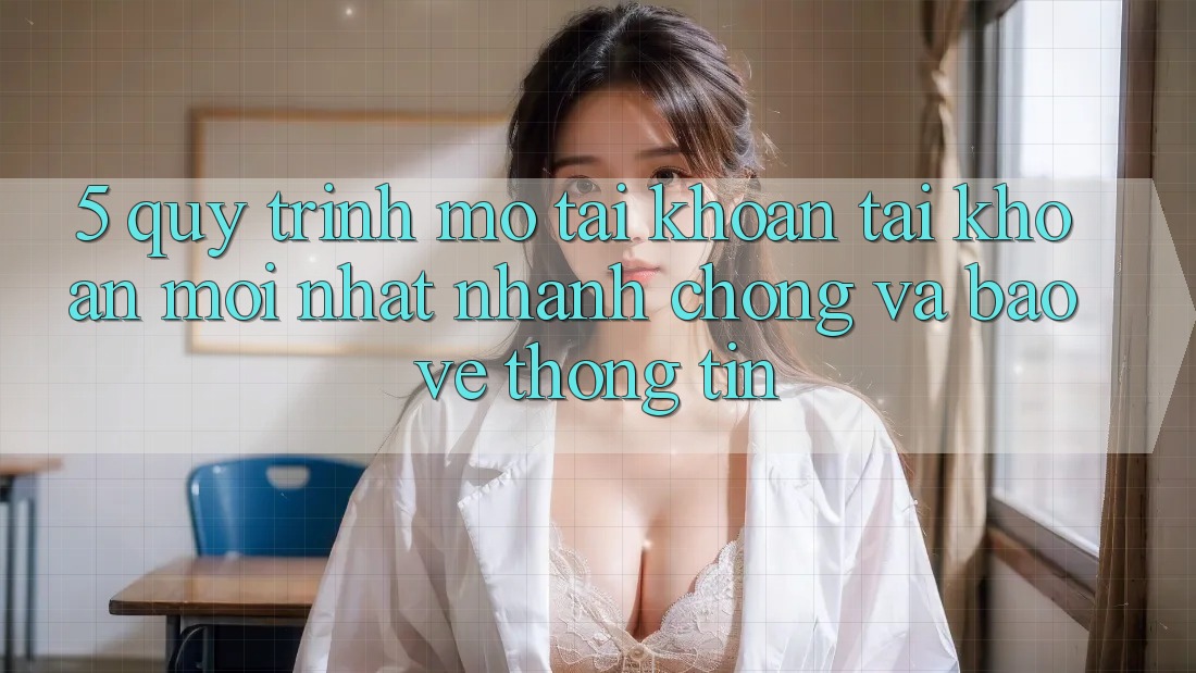 5. Quy Trình Mở tài khoản Tài Khoản Mới nhất Nhanh Chóng và Bảo vệ thông tin