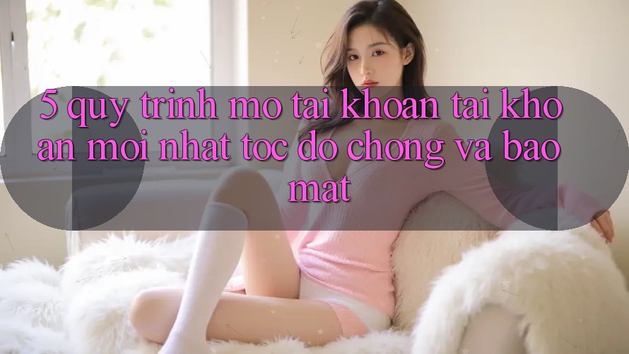 5. Quy Trình Mở tài khoản Tài Khoản Mới nhất Tốc độ chóng và Bảo Mật 5. Quy Trình Mở tài khoản Tài Khoản Mới nhất Tốc độ chóng và Bảo Mật
