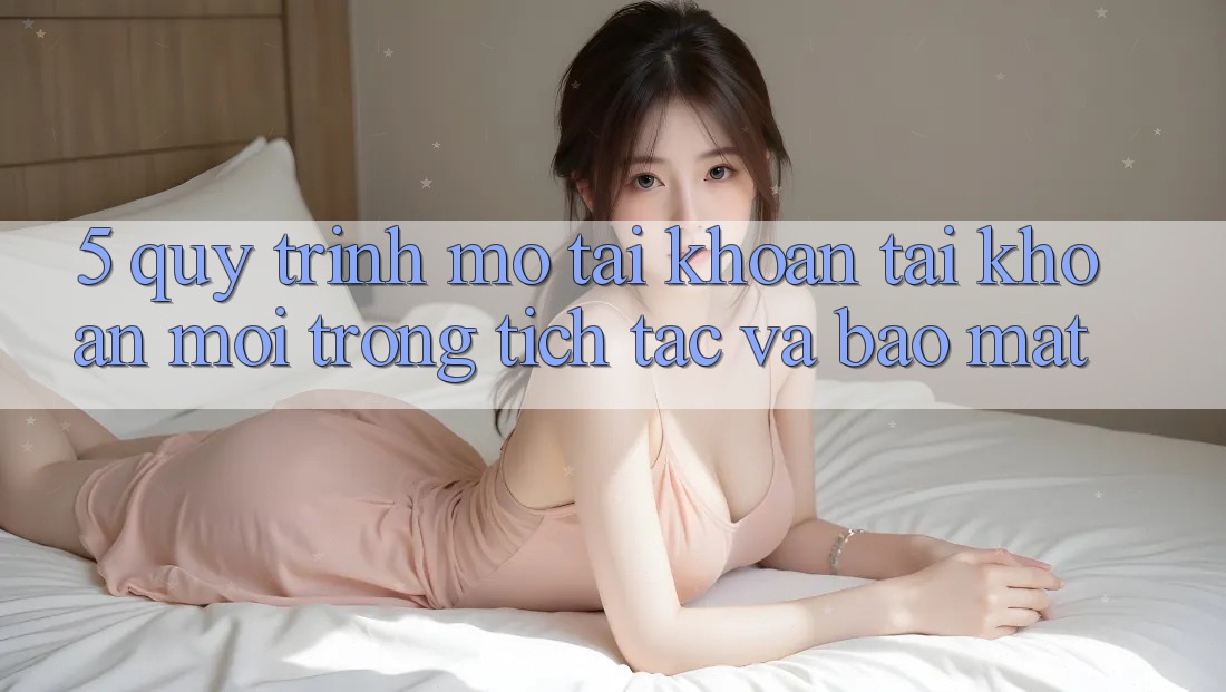 5. Quy Trình Mở tài khoản Tài Khoản Mới Trong tích tắc và Bảo Mật
