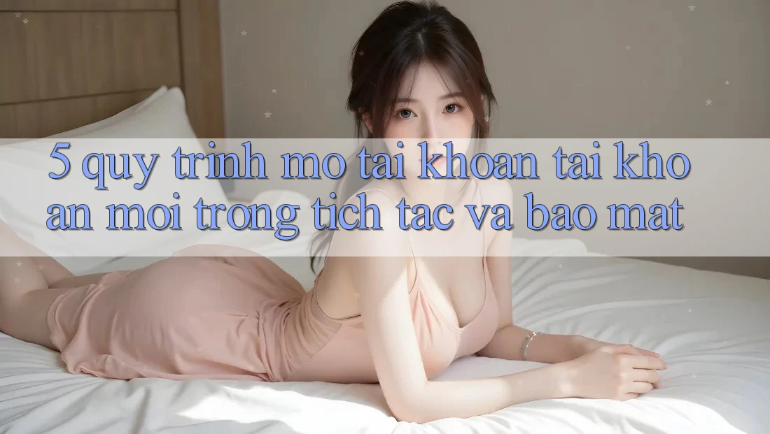 5. Quy Trình Mở tài khoản Tài Khoản Mới Trong tích tắc và Bảo Mật 5. Quy Trình Mở tài khoản Tài Khoản Mới Trong tích tắc và Bảo Mật