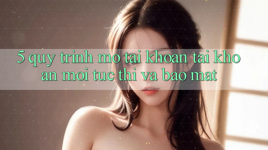 5. Quy Trình Mở tài khoản Tài Khoản Mới Tức thì và Bảo Mật 5. Quy Trình Mở tài khoản Tài Khoản Mới Tức thì và Bảo Mật
