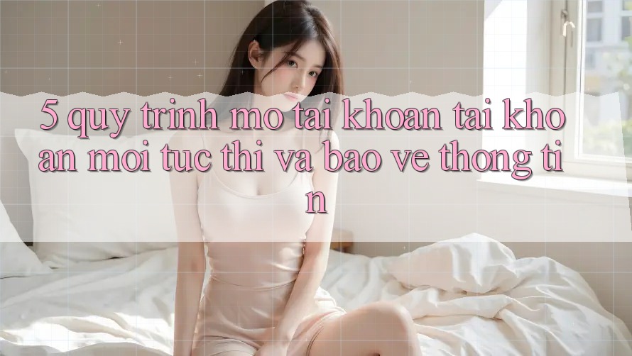 5. Quy Trình Mở tài khoản Tài Khoản Mới Tức thì và Bảo vệ thông tin