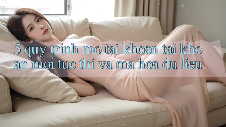 5. Quy Trình Mở tài khoản Tài Khoản Mới Tức thì và Mã hóa dữ liệu 5. Quy Trình Mở tài khoản Tài Khoản Mới Tức thì và Mã hóa dữ liệu
