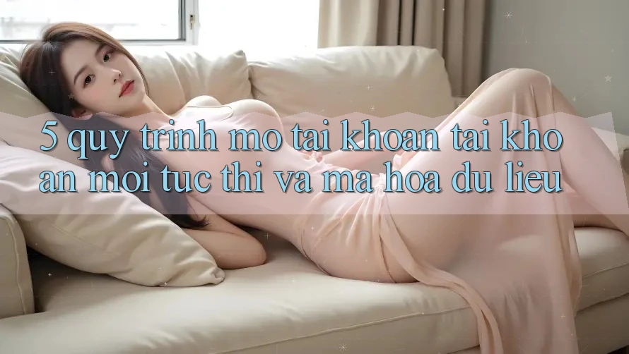 5. Quy Trình Mở tài khoản Tài Khoản Mới Tức thì và Mã hóa dữ liệu