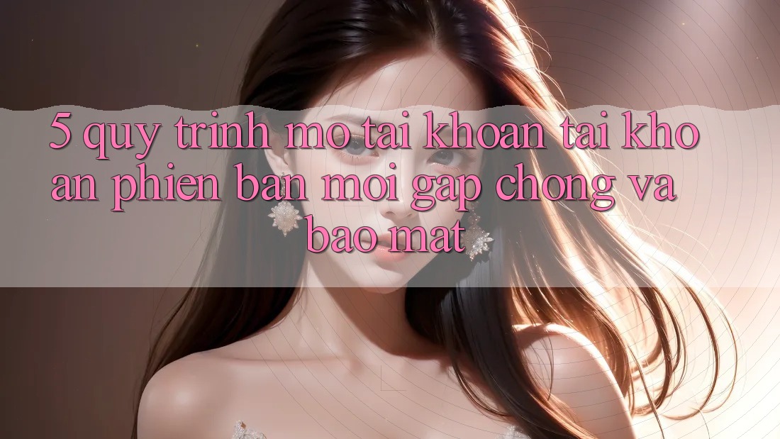 5. Quy Trình Mở tài khoản Tài Khoản Phiên bản mới Gấp Chóng và Bảo Mật 5. Quy Trình Mở tài khoản Tài Khoản Phiên bản mới Gấp Chóng và Bảo Mật