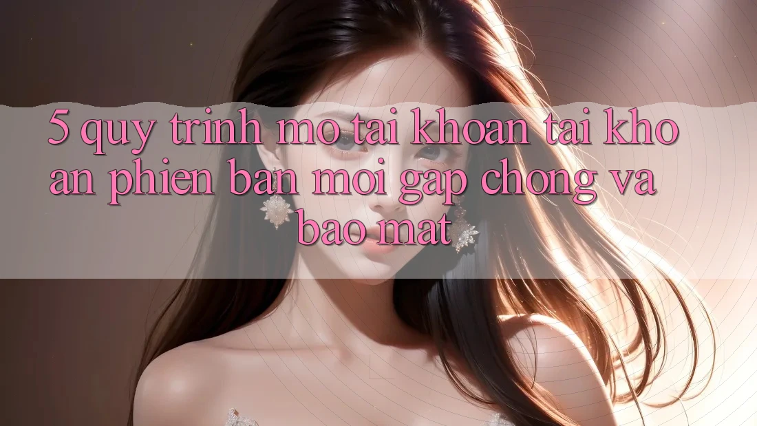 5. Quy Trình Mở tài khoản Tài Khoản Phiên bản mới Gấp Chóng và Bảo Mật