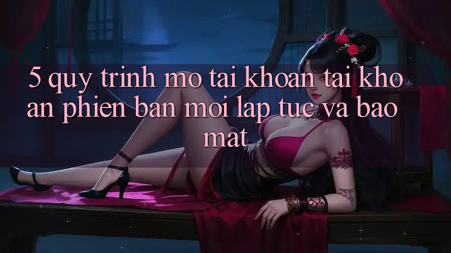 5. Quy Trình Mở tài khoản Tài Khoản Phiên bản mới Lập tức và Bảo Mật