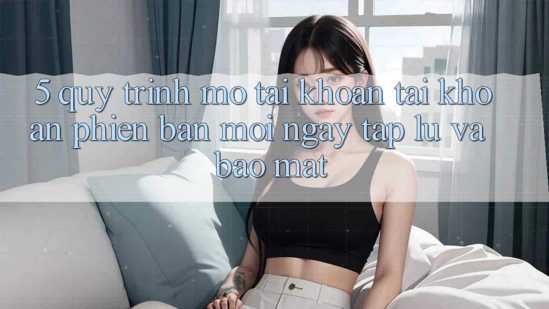 5. Quy Trình Mở tài khoản Tài Khoản Phiên bản mới Ngay tắp lự và Bảo Mật 5. Quy Trình Mở tài khoản Tài Khoản Phiên bản mới Ngay tắp lự và Bảo Mật