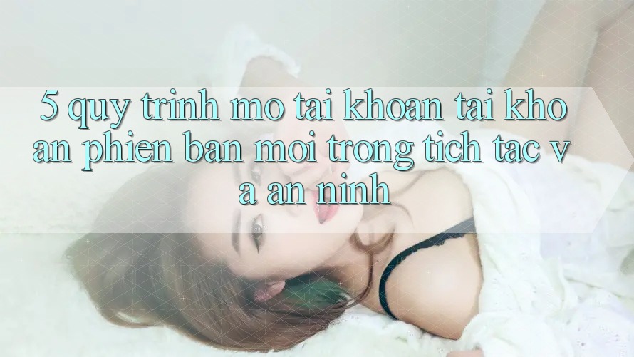 5. Quy Trình Mở tài khoản Tài Khoản Phiên bản mới Trong tích tắc và An ninh 5. Quy Trình Mở tài khoản Tài Khoản Phiên bản mới Trong tích tắc và An ninh