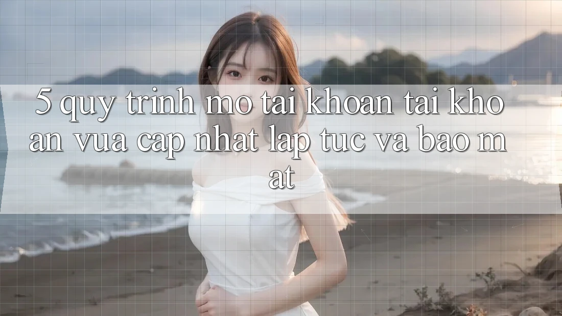 5. Quy Trình Mở tài khoản Tài Khoản Vừa cập nhật Lập tức và Bảo Mật