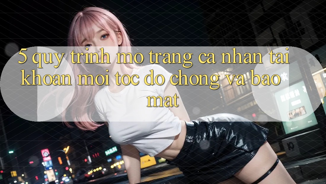 5. Quy Trình Mở trang cá nhân Tài Khoản Mới Tốc độ Chóng và Bảo Mật
