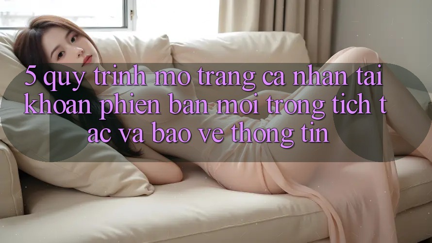 5. Quy Trình Mở trang cá nhân Tài Khoản Phiên bản mới Trong tích tắc và Bảo vệ thông tin